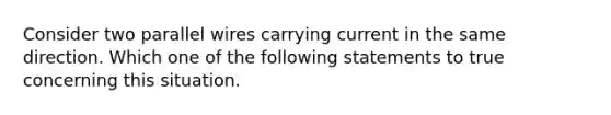 Consider two parallel wires carrying current in the same direction. Which one of the following statements to true concerning this situation.