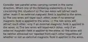 Consider two parallel wires carrying current in the same direction. Which one of the following statements is true concerning this situation? a) The two wires will attract each other, even if no external magnetic field is applied to the wires. b) The two wires will repel each other, even if no external magnetic field is applied to the wires. c) The two wires will attract each other, only if an external magnetic field is applied to the wires. d) The two wires will repel each other, only if an external magnetic field is applied to the wires. e) The wires will be neither attracted nor repelled from each other regardless of whether or not an external magnetic field is applied to the wires.