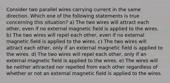 Consider two parallel wires carrying current in the same direction. Which one of the following statements is true concerning this situation? a) The two wires will attract each other, even if no external magnetic field is applied to the wires. b) The two wires will repel each other, even if no external magnetic field is applied to the wires. c) The two wires will attract each other, only if an external magnetic field is applied to the wires. d) The two wires will repel each other, only if an external magnetic field is applied to the wires. e) The wires will be neither attracted nor repelled from each other regardless of whether or not an external magnetic field is applied to the wires.