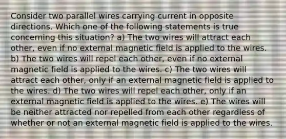 Consider two parallel wires carrying current in opposite directions. Which one of the following statements is true concerning this situation? a) The two wires will attract each other, even if no external magnetic field is applied to the wires. b) The two wires will repel each other, even if no external magnetic field is applied to the wires. c) The two wires will attract each other, only if an external magnetic field is applied to the wires. d) The two wires will repel each other, only if an external magnetic field is applied to the wires. e) The wires will be neither attracted nor repelled from each other regardless of whether or not an external magnetic field is applied to the wires.