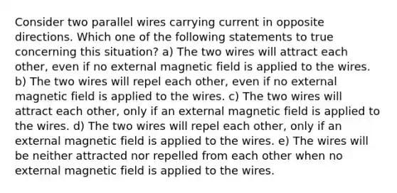 Consider two parallel wires carrying current in opposite directions. Which one of the following statements to true concerning this situation? a) The two wires will attract each other, even if no external magnetic field is applied to the wires. b) The two wires will repel each other, even if no external magnetic field is applied to the wires. c) The two wires will attract each other, only if an external magnetic field is applied to the wires. d) The two wires will repel each other, only if an external magnetic field is applied to the wires. e) The wires will be neither attracted nor repelled from each other when no external magnetic field is applied to the wires.