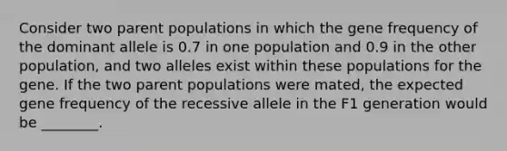 Consider two parent populations in which the gene frequency of the dominant allele is 0.7 in one population and 0.9 in the other population, and two alleles exist within these populations for the gene. If the two parent populations were mated, the expected gene frequency of the recessive allele in the F1 generation would be ________.