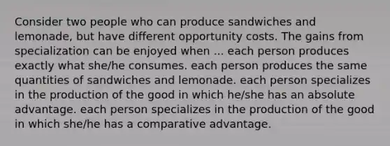 Consider two people who can produce sandwiches and lemonade, but have different opportunity costs. The gains from specialization can be enjoyed when ... each person produces exactly what she/he consumes. each person produces the same quantities of sandwiches and lemonade. each person specializes in the production of the good in which he/she has an absolute advantage. each person specializes in the production of the good in which she/he has a comparative advantage.