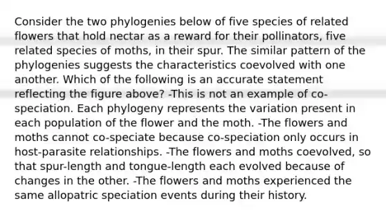 Consider the two phylogenies below of five species of related flowers that hold nectar as a reward for their pollinators, five related species of moths, in their spur. The similar pattern of the phylogenies suggests the characteristics coevolved with one another. Which of the following is an accurate statement reflecting the figure above? -This is not an example of co-speciation. Each phylogeny represents the variation present in each population of the flower and the moth. -The flowers and moths cannot co-speciate because co-speciation only occurs in host-parasite relationships. -The flowers and moths coevolved, so that spur-length and tongue-length each evolved because of changes in the other. -The flowers and moths experienced the same allopatric speciation events during their history.