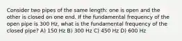 Consider two pipes of the same length: one is open and the other is closed on one end. If the fundamental frequency of the open pipe is 300 Hz, what is the fundamental frequency of the closed pipe? A) 150 Hz B) 300 Hz C) 450 Hz D) 600 Hz