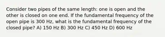 Consider two pipes of the same length: one is open and the other is closed on one end. If the fundamental frequency of the open pipe is 300 Hz, what is the fundamental frequency of the closed pipe? A) 150 Hz B) 300 Hz C) 450 Hz D) 600 Hz