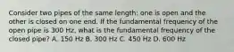 Consider two pipes of the same length: one is open and the other is closed on one end. If the fundamental frequency of the open pipe is 300 Hz, what is the fundamental frequency of the closed pipe? A. 150 Hz B. 300 Hz C. 450 Hz D. 600 Hz