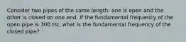 Consider two pipes of the same length: one is open and the other is closed on one end. If the fundamental frequency of the open pipe is 300 Hz, what is the fundamental frequency of the closed pipe?