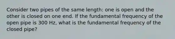 Consider two pipes of the same length: one is open and the other is closed on one end. If the fundamental frequency of the open pipe is 300 Hz, what is the fundamental frequency of the closed pipe?