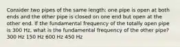 Consider two pipes of the same length: one pipe is open at both ends and the other pipe is closed on one end but open at the other end. If the fundamental frequency of the totally open pipe is 300 Hz, what is the fundamental frequency of the other pipe? 300 Hz 150 Hz 600 Hz 450 Hz