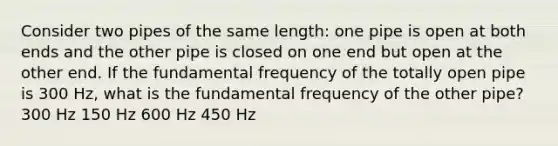 Consider two pipes of the same length: one pipe is open at both ends and the other pipe is closed on one end but open at the other end. If the fundamental frequency of the totally open pipe is 300 Hz, what is the fundamental frequency of the other pipe? 300 Hz 150 Hz 600 Hz 450 Hz