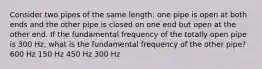 Consider two pipes of the same length: one pipe is open at both ends and the other pipe is closed on one end but open at the other end. If the fundamental frequency of the totally open pipe is 300 Hz, what is the fundamental frequency of the other pipe? 600 Hz 150 Hz 450 Hz 300 Hz