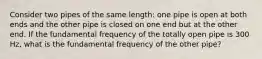 Consider two pipes of the same length: one pipe is open at both ends and the other pipe is closed on one end but at the other end. If the fundamental frequency of the totally open pipe is 300 Hz, what is the fundamental frequency of the other pipe?