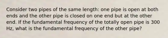 Consider two pipes of the same length: one pipe is open at both ends and the other pipe is closed on one end but at the other end. If the fundamental frequency of the totally open pipe is 300 Hz, what is the fundamental frequency of the other pipe?