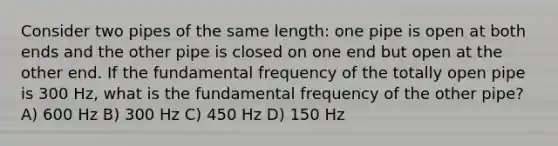 Consider two pipes of the same length: one pipe is open at both ends and the other pipe is closed on one end but open at the other end. If the fundamental frequency of the totally open pipe is 300 Hz, what is the fundamental frequency of the other pipe? A) 600 Hz B) 300 Hz C) 450 Hz D) 150 Hz