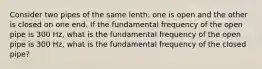 Consider two pipes of the same lenth: one is open and the other is closed on one end. If the fundamental frequency of the open pipe is 300 Hz, what is the fundamental frequency of the open pipe is 300 Hz, what is the fundamental frequency of the closed pipe?