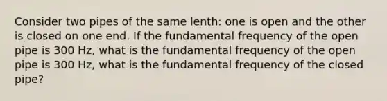 Consider two pipes of the same lenth: one is open and the other is closed on one end. If the fundamental frequency of the open pipe is 300 Hz, what is the fundamental frequency of the open pipe is 300 Hz, what is the fundamental frequency of the closed pipe?