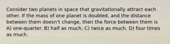 Consider two planets in space that gravitationally attract each other. If the mass of one planet is doubled, and the distance between them doesn't change, then the force between them is A) one-quarter. B) half as much. C) twice as much. D) four times as much.