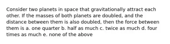 Consider two planets in space that gravitationally attract each other. If the masses of both planets are doubled, and the distance between them is also doubled, then the force between them is a. one quarter b. half as much c. twice as much d. four times as much e. none of the above