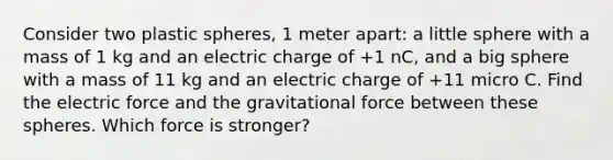 Consider two plastic spheres, 1 meter apart: a little sphere with a mass of 1 kg and an electric charge of +1 nC, and a big sphere with a mass of 11 kg and an electric charge of +11 micro C. Find the electric force and the gravitational force between these spheres. Which force is stronger?