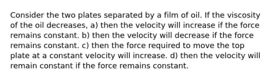 Consider the two plates separated by a film of oil. If the viscosity of the oil decreases, a) then the velocity will increase if the force remains constant. b) then the velocity will decrease if the force remains constant. c) then the force required to move the top plate at a constant velocity will increase. d) then the velocity will remain constant if the force remains constant.