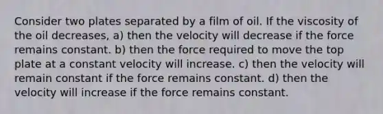 Consider two plates separated by a film of oil. If the viscosity of the oil decreases, a) then the velocity will decrease if the force remains constant. b) then the force required to move the top plate at a constant velocity will increase. c) then the velocity will remain constant if the force remains constant. d) then the velocity will increase if the force remains constant.