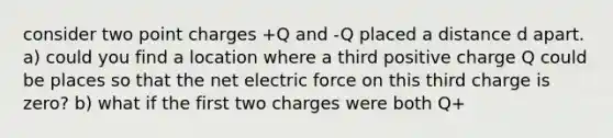 consider two point charges +Q and -Q placed a distance d apart. a) could you find a location where a third positive charge Q could be places so that the net electric force on this third charge is zero? b) what if the first two charges were both Q+