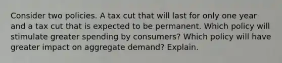 Consider two policies. A tax cut that will last for only one year and a tax cut that is expected to be permanent. Which policy will stimulate greater spending by consumers? Which policy will have greater impact on aggregate demand? Explain.