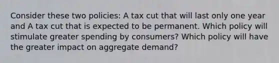 Consider these two policies: A tax cut that will last only one year and A tax cut that is expected to be permanent. Which policy will stimulate greater spending by consumers? Which policy will have the greater impact on aggregate demand?