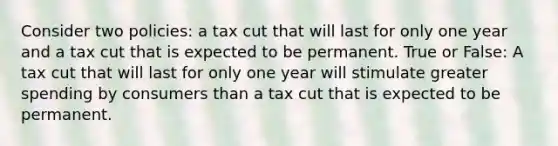 Consider two policies: a tax cut that will last for only one year and a tax cut that is expected to be permanent. True or False: A tax cut that will last for only one year will stimulate greater spending by consumers than a tax cut that is expected to be permanent.