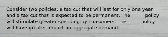 Consider two policies: a tax cut that will last for only one year and a tax cut that is expected to be permanent. The _____ policy will stimulate greater spending by consumers. The _____ policy will have greater impact on aggregate demand.