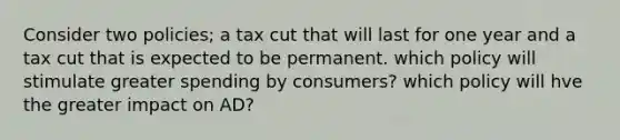 Consider two policies; a tax cut that will last for one year and a tax cut that is expected to be permanent. which policy will stimulate greater spending by consumers? which policy will hve the greater impact on AD?