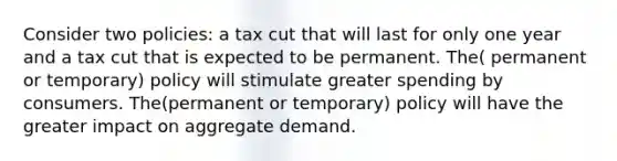 Consider two policies: a tax cut that will last for only one year and a tax cut that is expected to be permanent. The( permanent or temporary) policy will stimulate greater spending by consumers. The(permanent or temporary) policy will have the greater impact on aggregate demand.