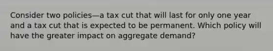 Consider two policies—a tax cut that will last for only one year and a tax cut that is expected to be permanent. Which policy will have the greater impact on aggregate demand?