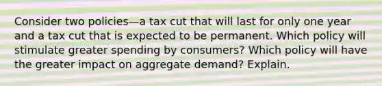 Consider two policies—a tax cut that will last for only one year and a tax cut that is expected to be permanent. Which policy will stimulate greater spending by consumers? Which policy will have the greater impact on aggregate demand? Explain.