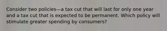 Consider two policies—a tax cut that will last for only one year and a tax cut that is expected to be permanent. Which policy will stimulate greater spending by consumers?