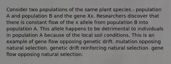 Consider two populations of the same plant species - population A and population B and the gene Xx. Researchers discover that there is constant flow of the x allele from population B into population A. This allele happens to be detrimental to individuals in population A because of the local soil conditions. This is an example of gene flow opposing genetic drift. mutation opposing natural selection. genetic drift reinforcing natural selection. gene flow opposing natural selection.