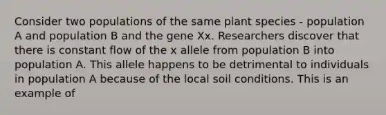 Consider two populations of the same plant species - population A and population B and the gene Xx. Researchers discover that there is constant flow of the x allele from population B into population A. This allele happens to be detrimental to individuals in population A because of the local soil conditions. This is an example of