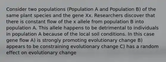 Consider two populations (Population A and Population B) of the same plant species and the gene Xx. Researchers discover that there is constant flow of the x allele from population B into population A. This allele happens to be detrimental to individuals in population A because of the local soil conditions. In this case gene flow A) is strongly promoting evolutionary change B) appears to be constraining evolutionary change C) has a random effect on evolutionary change