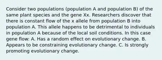 Consider two populations (population A and population B) of the same plant species and the gene Xx. Researchers discover that there is constant flow of the x allele from population B into population A. This allele happens to be detrimental to individuals in population A because of the local soil conditions. In this case gene flow: A. Has a random effect on evolutionary change. B. Appears to be constraining evolutionary change. C. Is strongly promoting evolutionary change.