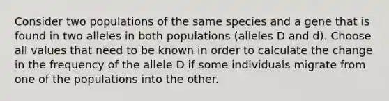 Consider two populations of the same species and a gene that is found in two alleles in both populations (alleles D and d). Choose all values that need to be known in order to calculate the change in the frequency of the allele D if some individuals migrate from one of the populations into the other.