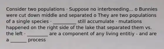 Consider two populations · Suppose no interbreeding... o Bunnies were cut down middle and separated o They are two populations of a single species · __________ still accumulate · mutations happened on the right side of the lake that separated them vs. the left · _________ are a component of any living entitiy - and are a _______ process