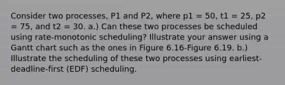 Consider two processes, P1 and P2, where p1 = 50, t1 = 25, p2 = 75, and t2 = 30. a.) Can these two processes be scheduled using rate-monotonic scheduling? Illustrate your answer using a Gantt chart such as the ones in Figure 6.16-Figure 6.19. b.) Illustrate the scheduling of these two processes using earliest- deadline-first (EDF) scheduling.