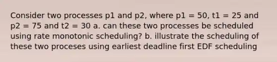 Consider two processes p1 and p2, where p1 = 50, t1 = 25 and p2 = 75 and t2 = 30 a. can these two processes be scheduled using rate monotonic scheduling? b. illustrate the scheduling of these two proceses using earliest deadline first EDF scheduling