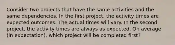 Consider two projects that have the same activities and the same dependencies. In the first project, the activity times are expected outcomes. The actual times will vary. In the second project, the activity times are always as expected. On average (in expectation), which project will be completed first?