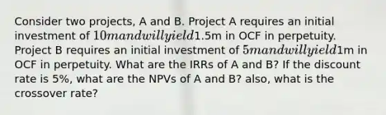 Consider two projects, A and B. Project A requires an initial investment of 10m and will yield1.5m in OCF in perpetuity. Project B requires an initial investment of 5m and will yield1m in OCF in perpetuity. What are the IRRs of A and B? If the discount rate is 5%, what are the NPVs of A and B? also, what is the crossover rate?