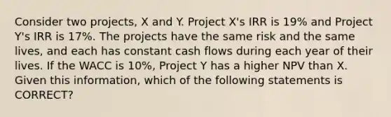 Consider two projects, X and Y. Project X's IRR is 19% and Project Y's IRR is 17%. The projects have the same risk and the same lives, and each has constant cash flows during each year of their lives. If the WACC is 10%, Project Y has a higher NPV than X. Given this information, which of the following statements is CORRECT?