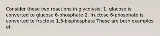 Consider these two reactions in glycolysis: 1. glucose is converted to glucose 6-phosphate 2. fructose 6-phosphate is converted to fructose 1,5-bisphosphate These are both examples of: