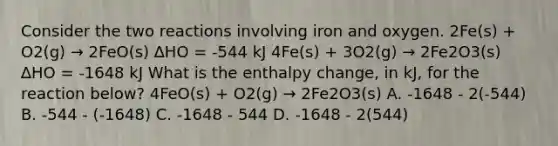 Consider the two reactions involving iron and oxygen. 2Fe(s) + O2(g) → 2FeO(s) ∆HO = -544 kJ 4Fe(s) + 3O2(g) → 2Fe2O3(s) ∆HO = -1648 kJ What is the enthalpy change, in kJ, for the reaction below? 4FeO(s) + O2(g) → 2Fe2O3(s) A. -1648 - 2(-544) B. -544 - (-1648) C. -1648 - 544 D. -1648 - 2(544)