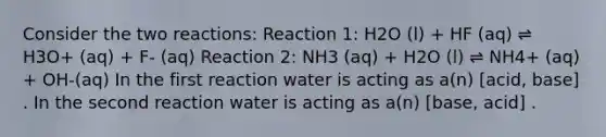 Consider the two reactions: Reaction 1: H2O (l) + HF (aq) ⇌ H3O+ (aq) + F- (aq) Reaction 2: NH3 (aq) + H2O (l) ⇌ NH4+ (aq) + OH-(aq) In the first reaction water is acting as a(n) [acid, base] . In the second reaction water is acting as a(n) [base, acid] .